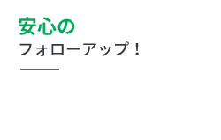 安心の フォローアップ！